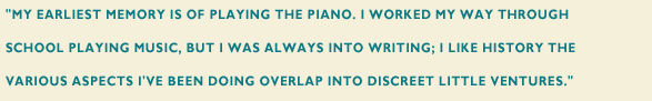 "My earliest memory is of playing the piano. I worked my way through school playing music, but I was always into writing; I like history the various aspects I've been doing overlap into discreet little venture."